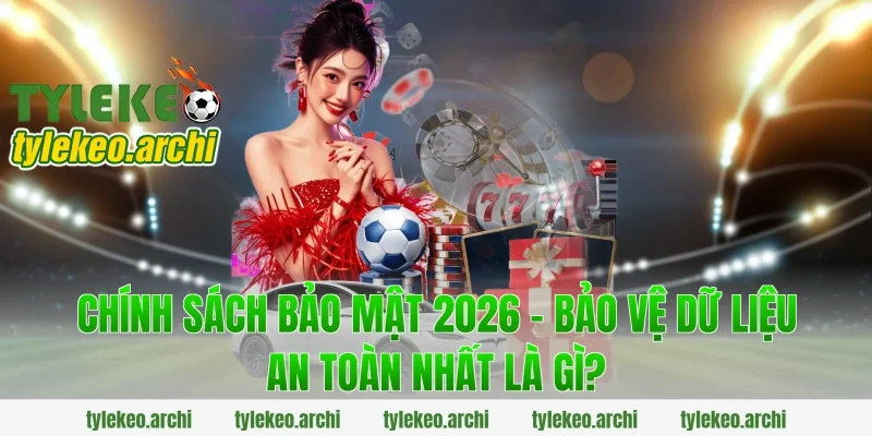 Chính Sách Bảo Mật 2026 - Bảo Vệ Dữ Liệu An Toàn Nhất là gì?