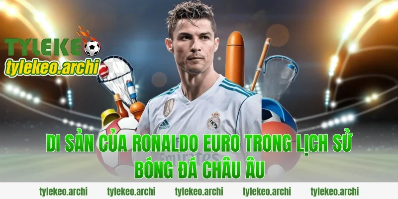 Di sản của ronaldo euro trong lịch sử bóng đá châu Âu