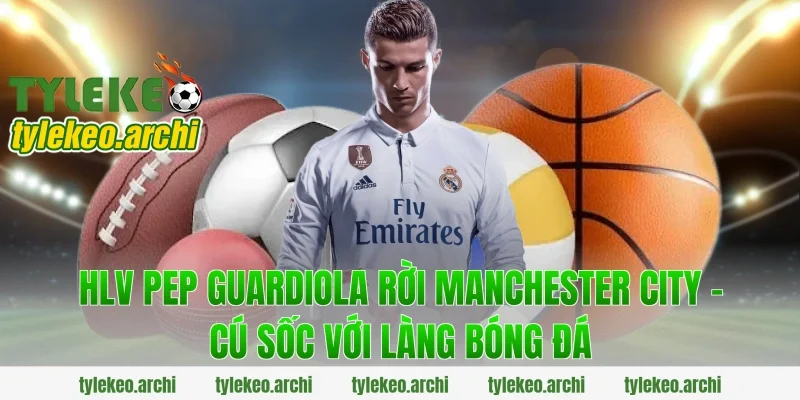 HLV Pep Guardiola Rời Manchester City – Cú Sốc Với Làng Bóng Đá