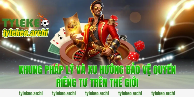 Khung pháp lý và xu hướng bảo vệ quyền riêng tư trên thế giới