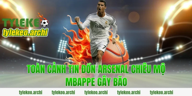Toàn cảnh tin đồn arsenal chiêu mộ mbappe gây bão